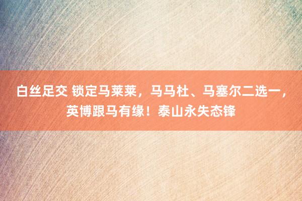 白丝足交 锁定马莱莱，马马杜、马塞尔二选一，英博跟马有缘！泰山永失态锋