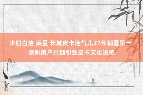少妇白洁 麻豆 长城皮卡连气儿27年销量第一 深耕用户共创引颈皮卡文化进取