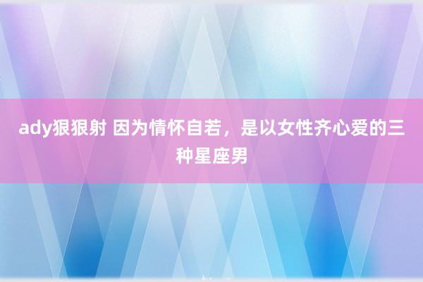 ady狠狠射 因为情怀自若，是以女性齐心爱的三种星座男