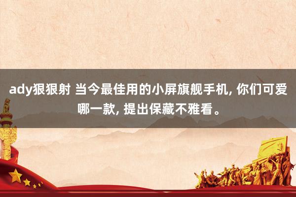 ady狠狠射 当今最佳用的小屏旗舰手机, 你们可爱哪一款, 提出保藏不雅看。