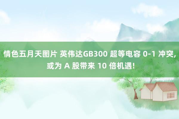 情色五月天图片 英伟达GB300 超等电容 0-1 冲突， 或为 A 股带来 10 倍机遇!