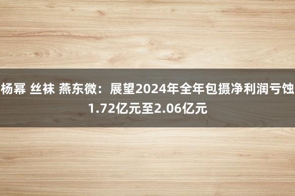 杨幂 丝袜 燕东微：展望2024年全年包摄净利润亏蚀1.72亿元至2.06亿元