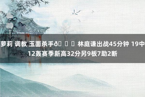 萝莉 调教 玉面杀手😎林庭谦出战45分钟 19中12轰赛季新高32分另9板7助2断