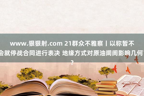 www.狠狠射.com 21群众不雅察丨以称暂不会就停战合同进行表决 地缘方式对原油阛阓影响几何？