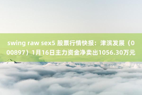 swing raw sex5 股票行情快报：津滨发展（000897）1月16日主力资金净卖出1056.30万元
