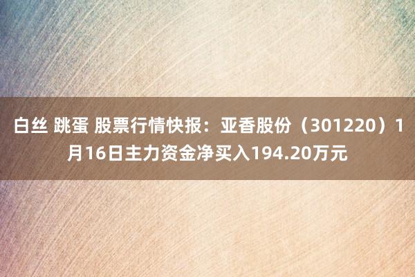 白丝 跳蛋 股票行情快报：亚香股份（301220）1月16日主力资金净买入194.20万元