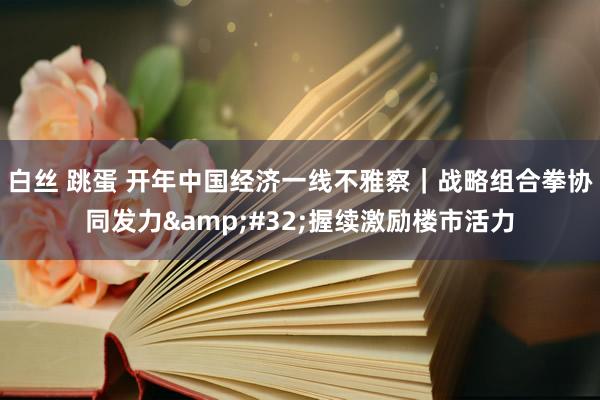 白丝 跳蛋 开年中国经济一线不雅察｜战略组合拳协同发力&#32;握续激励楼市活力