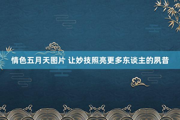 情色五月天图片 让妙技照亮更多东谈主的夙昔