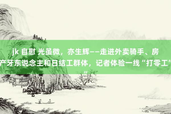 jk 自慰 光虽微，亦生辉——走进外卖骑手、房产牙东说念主和日结工群体，记者体验一线“打零工”