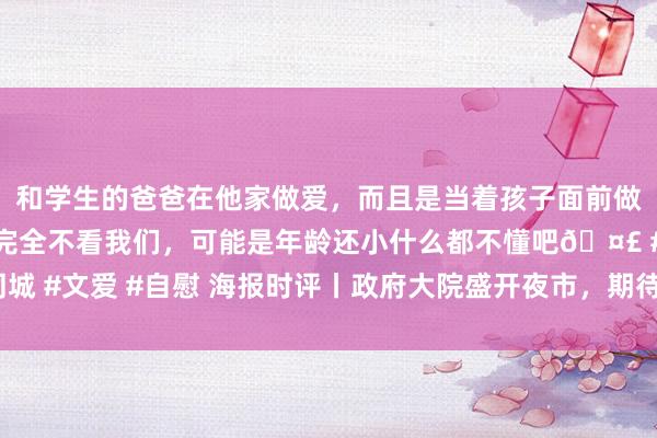 和学生的爸爸在他家做爱，而且是当着孩子面前做爱，太刺激了，孩子完全不看我们，可能是年龄还小什么都不懂吧🤣 #同城 #文爱 #自慰 海报时评丨政府大院盛开夜市，期待更多为民干事的“浮松感”