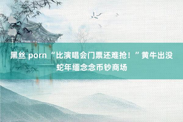 黑丝 porn “比演唱会门票还难抢！”黄牛出没蛇年缅念念币钞商场