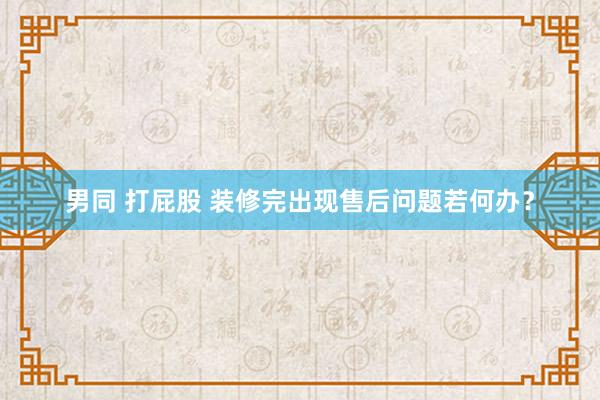 男同 打屁股 装修完出现售后问题若何办？