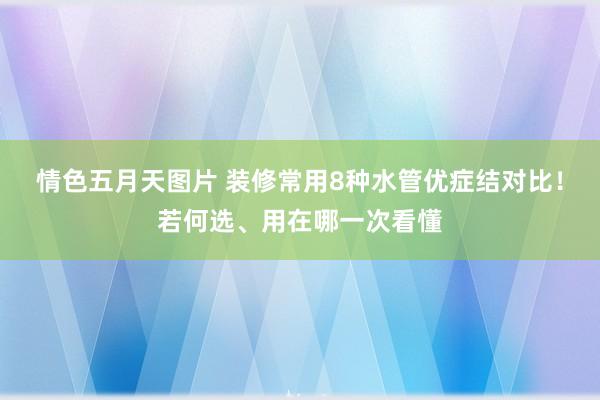 情色五月天图片 装修常用8种水管优症结对比！若何选、用在哪一次看懂