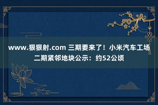 www.狠狠射.com 三期要来了！小米汽车工场二期紧邻地块公示：约52公顷