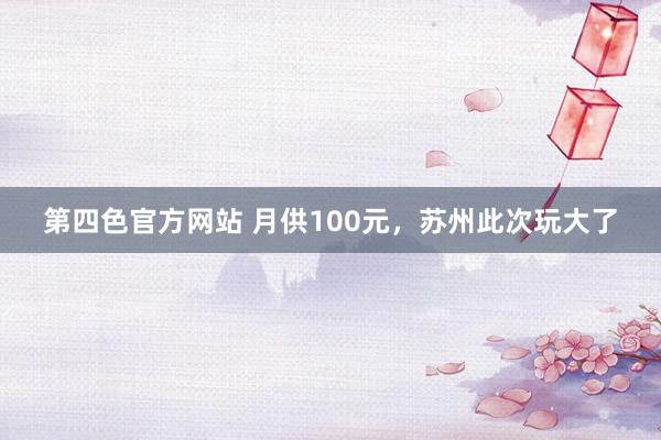 第四色官方网站 月供100元，苏州此次玩大了