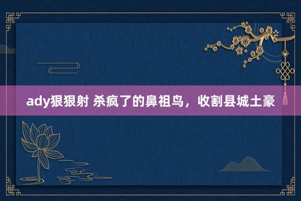 ady狠狠射 杀疯了的鼻祖鸟，收割县城土豪