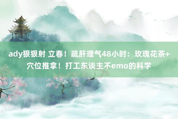 ady狠狠射 立春！疏肝理气48小时：玫瑰花茶+穴位推拿！打工东谈主不emo的科学