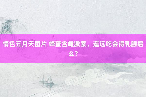 情色五月天图片 蜂蜜含雌激素，遥远吃会得乳腺癌么？