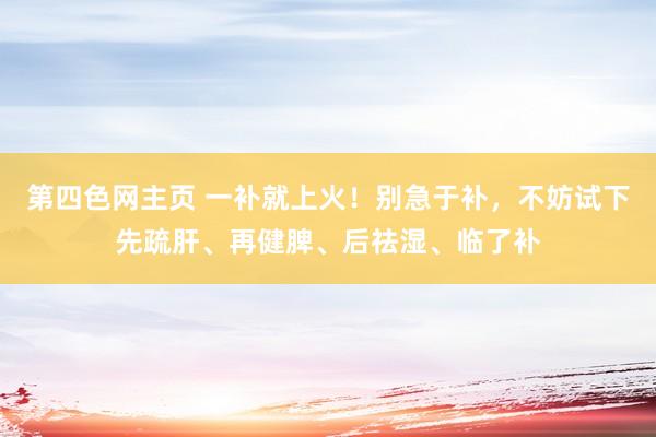 第四色网主页 一补就上火！别急于补，不妨试下先疏肝、再健脾、后祛湿、临了补