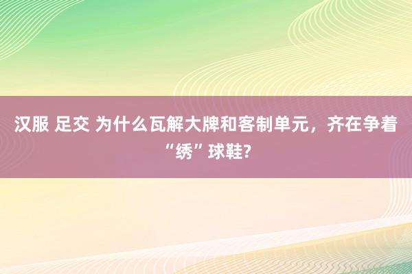 汉服 足交 为什么瓦解大牌和客制单元，齐在争着“绣”球鞋?