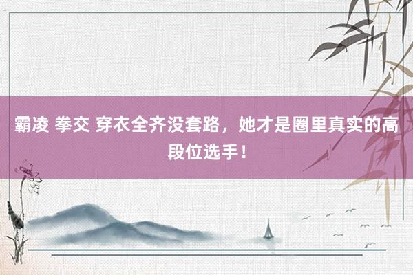 霸凌 拳交 穿衣全齐没套路，她才是圈里真实的高段位选手！