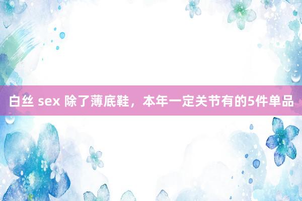 白丝 sex 除了薄底鞋，本年一定关节有的5件单品