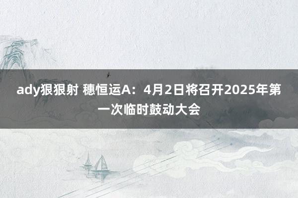 ady狠狠射 穗恒运A：4月2日将召开2025年第一次临时鼓动大会