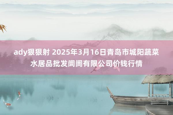 ady狠狠射 2025年3月16日青岛市城阳蔬菜水居品批发阛阓有限公司价钱行情