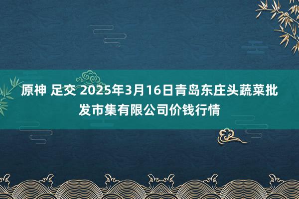 原神 足交 2025年3月16日青岛东庄头蔬菜批发市集有限公司价钱行情