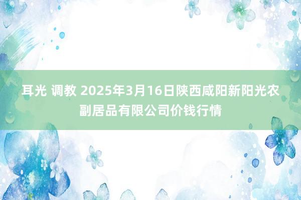 耳光 调教 2025年3月16日陕西咸阳新阳光农副居品有限公司价钱行情