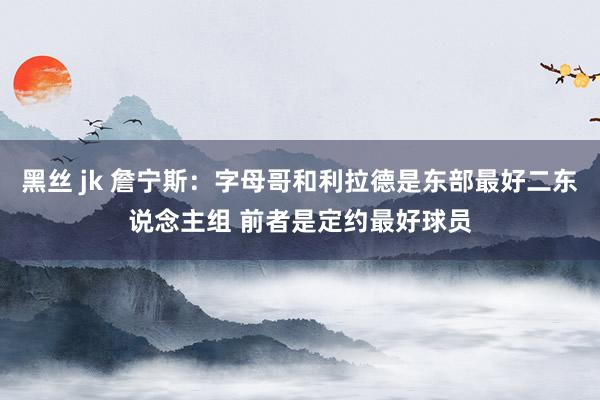 黑丝 jk 詹宁斯：字母哥和利拉德是东部最好二东说念主组 前者是定约最好球员