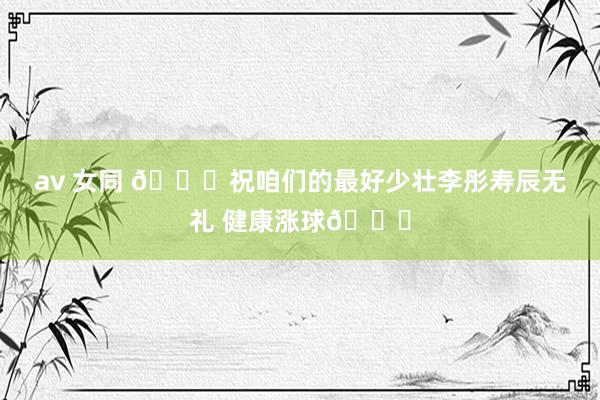 av 女同 🎂祝咱们的最好少壮李彤寿辰无礼 健康涨球🎂