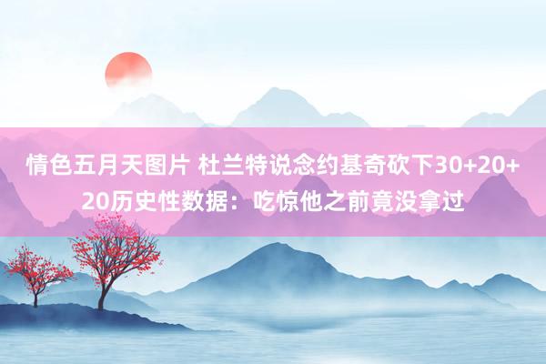 情色五月天图片 杜兰特说念约基奇砍下30+20+20历史性数据：吃惊他之前竟没拿过