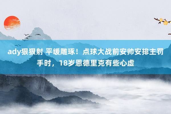 ady狠狠射 平缓雕琢！点球大战前安帅安排主罚手时，18岁恩德里克有些心虚