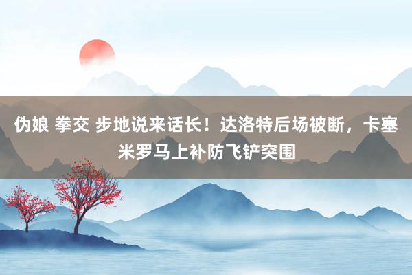 伪娘 拳交 步地说来话长！达洛特后场被断，卡塞米罗马上补防飞铲突围