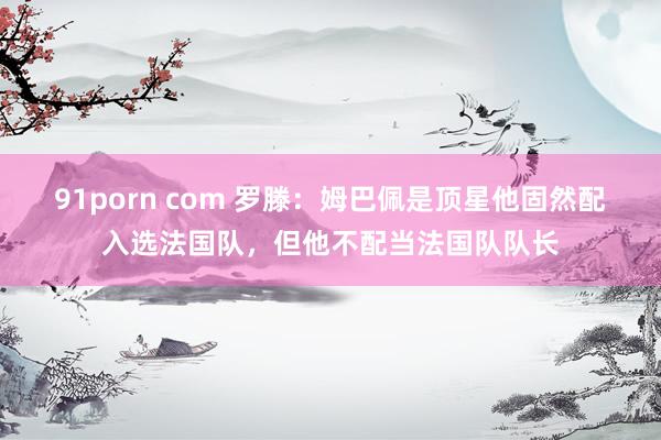 91porn com 罗滕：姆巴佩是顶星他固然配入选法国队，但他不配当法国队队长