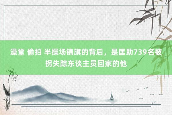 澡堂 偷拍 半操场锦旗的背后，是匡助739名被拐失踪东谈主员回家的他