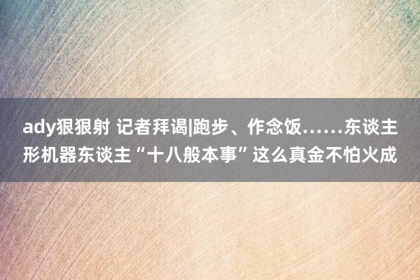 ady狠狠射 记者拜谒|跑步、作念饭……东谈主形机器东谈主“十八般本事”这么真金不怕火成