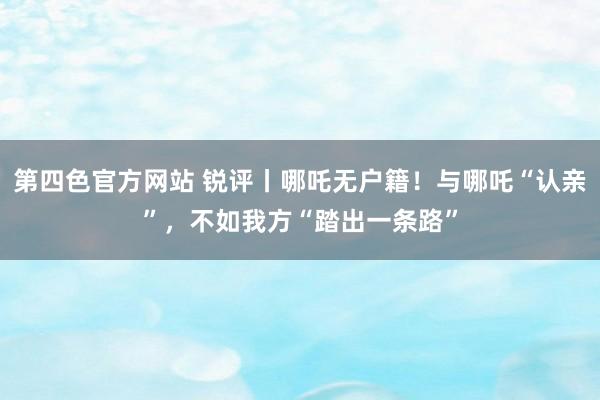 第四色官方网站 锐评丨哪吒无户籍！与哪吒“认亲”，不如我方“踏出一条路”