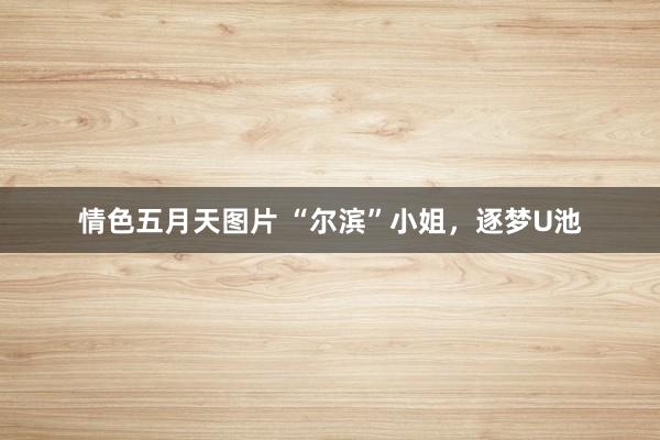 情色五月天图片 “尔滨”小姐，逐梦U池