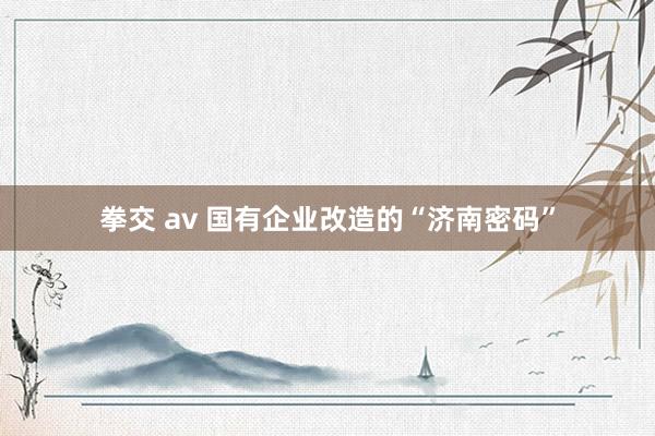 拳交 av 国有企业改造的“济南密码”