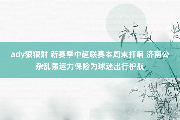 ady狠狠射 新赛季中超联赛本周末打响 济南公杂乱强运力保险为球迷出行护航