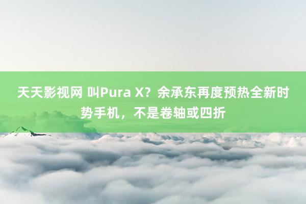 天天影视网 叫Pura X？余承东再度预热全新时势手机，不是卷轴或四折