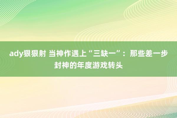 ady狠狠射 当神作遇上“三缺一”：那些差一步封神的年度游戏转头