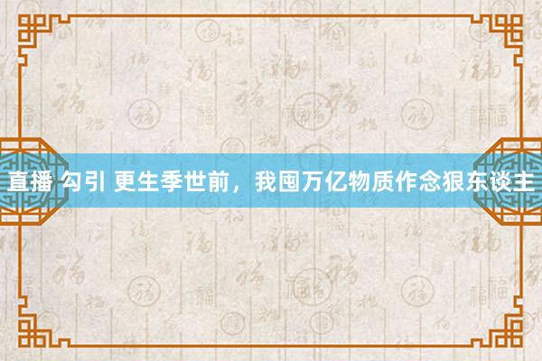 直播 勾引 更生季世前，我囤万亿物质作念狠东谈主