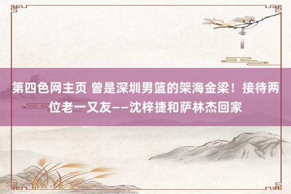 第四色网主页 曾是深圳男篮的架海金梁！接待两位老一又友——沈梓捷和萨林杰回家