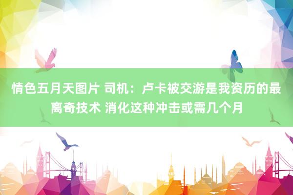 情色五月天图片 司机：卢卡被交游是我资历的最离奇技术 消化这种冲击或需几个月