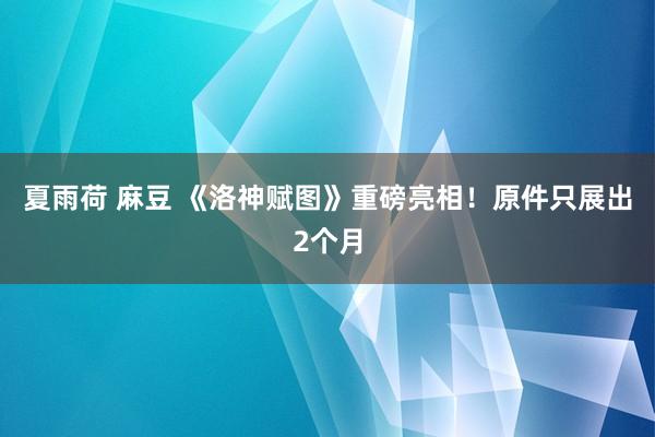 夏雨荷 麻豆 《洛神赋图》重磅亮相！原件只展出2个月