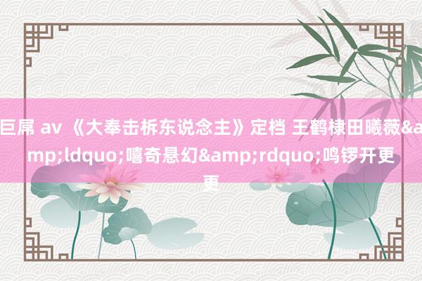 巨屌 av 《大奉击柝东说念主》定档 王鹤棣田曦薇&ldquo;嘻奇悬幻&rdquo;鸣锣开更