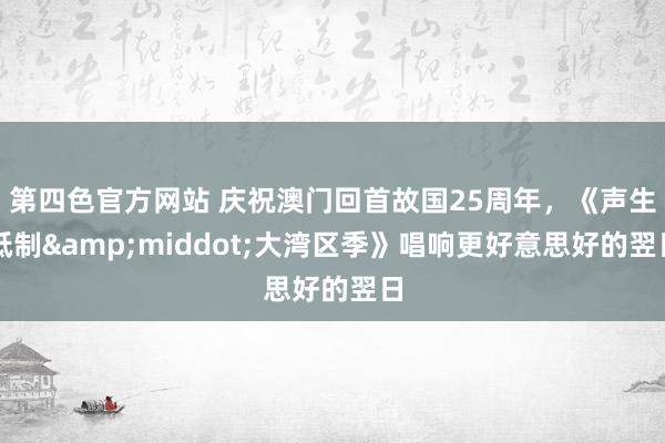 第四色官方网站 庆祝澳门回首故国25周年，《声生抵制&middot;大湾区季》唱响更好意思好的翌日